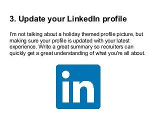3. Update your LinkedIn profile
I’m not talking about a holiday themed profile picture, but
making sure your profile is updated with your latest
experience. Write a great summary so recruiters can
quickly get a great understanding of what you're all about.

 