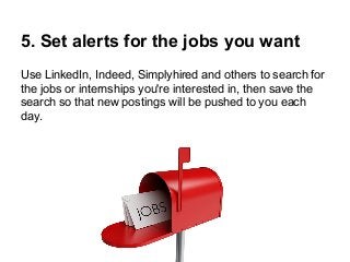 5. Set alerts for the jobs you want
Use LinkedIn, Indeed, Simplyhired and others to search for
the jobs or internships you're interested in, then save the
search so that new postings will be pushed to you each
day.

 