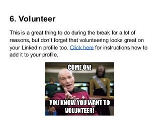 6. Volunteer
This is a great thing to do during the break for a lot of
reasons, but don’t forget that volunteering looks great on
your LinkedIn profile too. Click here for instructions how to
add it to your profile.

 
