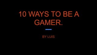 10 WAYS TO BE A
GAMER.
BY LUIS
 