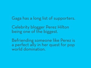 Gaga has a long list of supporters.
Celebrity blogger Perez Hilton
being one of the biggest.
Befriending someone like Pere...
