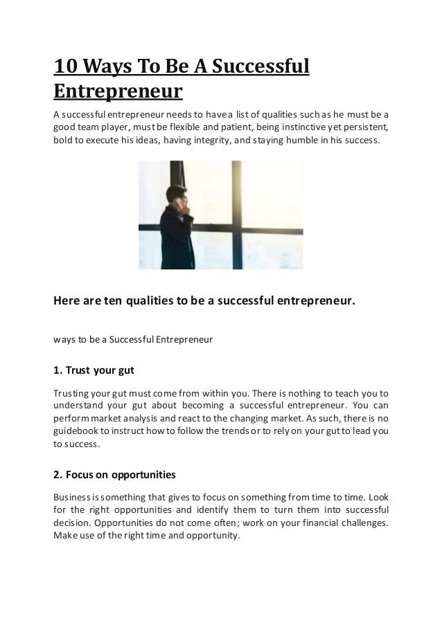10 Ways To Be A Successful
Entrepreneur
A successfulentrepreneur needs to havea list of qualities such as he must be a
good team player, mustbe flexible and patient, being instinctive yet persistent,
bold to execute his ideas, having integrity, and staying humble in his success.
Here are ten qualities to be a successful entrepreneur.
ways to be a Successful Entrepreneur
1. Trust your gut
Trusting your gut must come from within you. There is nothing to teach you to
understand your gut about becoming a successful entrepreneur. You can
performmarket analysis and react to the changing market. As such, there is no
guidebook to instructhow to follow the trends or to rely on your gutto lead you
to success.
2. Focus on opportunities
Business is something that gives to focus on something from time to time. Look
for the right opportunities and identify them to turn them into successful
decision. Opportunities do not come often; work on your financial challenges.
Make use of the right time and opportunity.
 