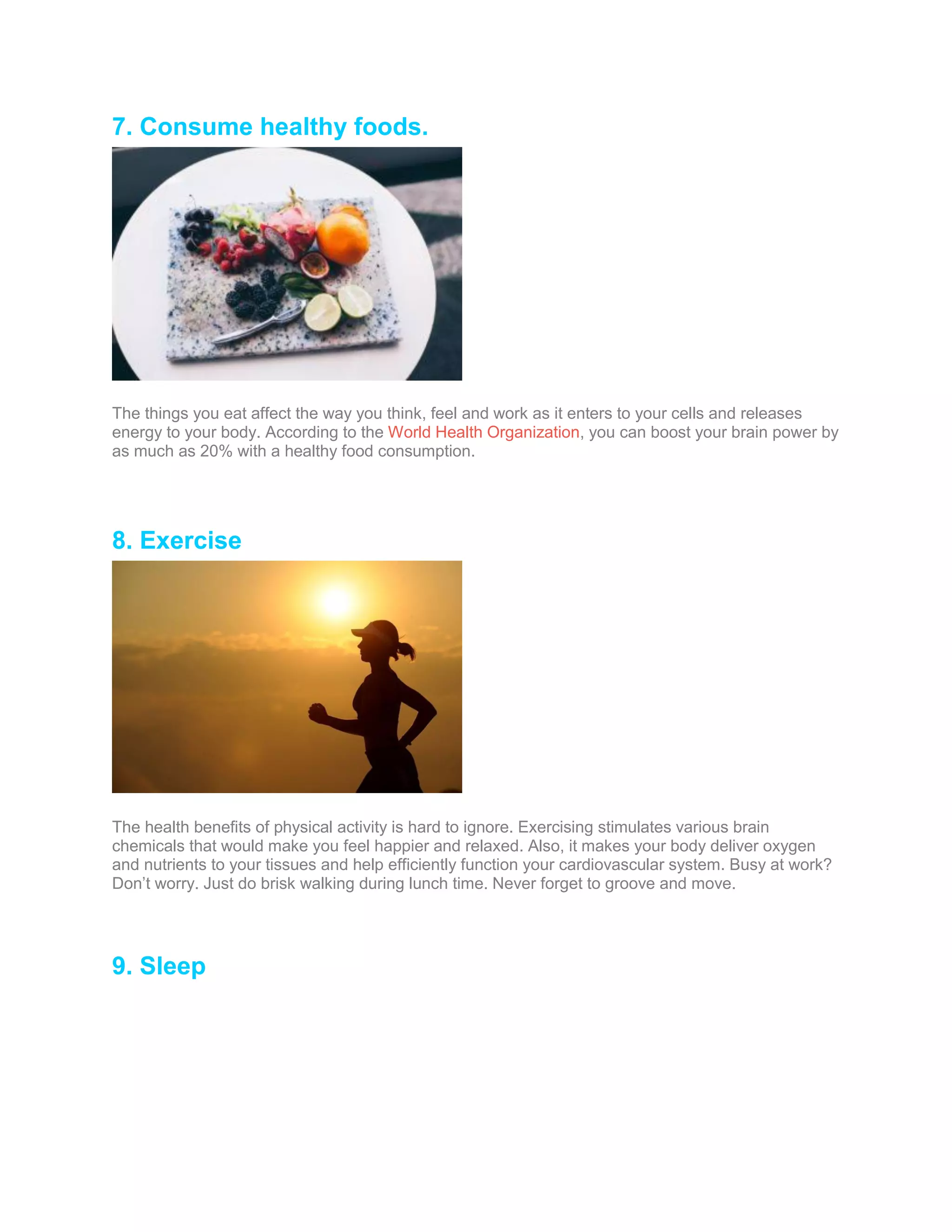 7. Consume healthy foods.
The things you eat affect the way you think, feel and work as it enters to your cells and releases
energy to your body. According to the World Health Organization, you can boost your brain power by
as much as 20% with a healthy food consumption.
8. Exercise
The health benefits of physical activity is hard to ignore. Exercising stimulates various brain
chemicals that would make you feel happier and relaxed. Also, it makes your body deliver oxygen
and nutrients to your tissues and help efficiently function your cardiovascular system. Busy at work?
Don’t worry. Just do brisk walking during lunch time. Never forget to groove and move.
9. Sleep
 