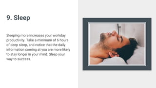 9. Sleep
Sleeping more increases your workday
productivity. Take a minimum of 6 hours
of deep sleep, and notice that the daily
information coming at you are more likely
to stay longer in your mind. Sleep your
way to success.
 