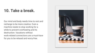10. Take a break.
Our mind and body needs time to rest and
recharge to be more creative. Even a
machine needs to stop working for a
while to prevent overheating and its
destruction. Vacations without
work-related connections are a must-have
for you to be relaxed and worry-free.
 