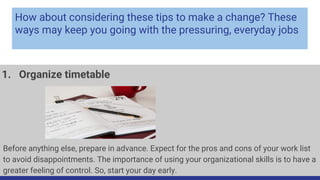How about considering these tips to make a change? These
ways may keep you going with the pressuring, everyday jobs
1. Organize timetable
Before anything else, prepare in advance. Expect for the pros and cons of your work list
to avoid disappointments. The importance of using your organizational skills is to have a
greater feeling of control. So, start your day early.
 