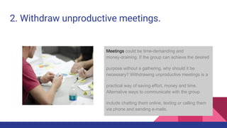 2. Withdraw unproductive meetings.
Meetings could be time-demanding and
money-draining. If the group can achieve the desired
purpose without a gathering, why should it be
necessary? Withdrawing unproductive meetings is a
practical way of saving effort, money and time.
Alternative ways to communicate with the group
include chatting them online, texting or calling them
via phone and sending e-mails.
 