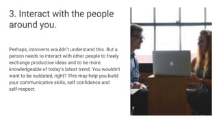 3. Interact with the people
around you.
Perhaps, introverts wouldn’t understand this. But a
person needs to interact with other people to freely
exchange productive ideas and to be more
knowledgeable of today’s latest trend. You wouldn’t
want to be outdated, right? This may help you build
your communicative skills, self confidence and
self-respect.
 
