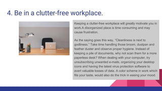 4. Be in a clutter-free workplace.
Keeping a clutter-free workplace will greatly motivate you in
work.A disorganized place is time consuming and may
cause frustration.
As the saying goes this way, “Cleanliness is next to
godliness.” Take time handling those broom, dustpan and
feather duster and observe proper hygiene. Instead of
keeping a pile of documents, why not scan them for a more
paperless desk? When dealing with your computer, try
unsubscribing unwanted e-mails, organizing your desktop
icons and having the latest virus protection software to
avert valuable losses of data. A color scheme in work which
fits your taste, would also do the trick in easing your mood.
 
