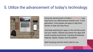 5. Utilize the advancement of today’s technology.
Using the advancement of today’s technology may
help boost your effectiveness towards work. In this
generation, most people use apps to help them
remain on task and stay focus.
Just keep searching for apps on the net that would
suit your needs. Lifehack.org shares five apps that
would increase productivity, including Shoeboxed,
Highrise, Speek, Keeper and Wunderlist.
Start browsing and find what’s best for you
 