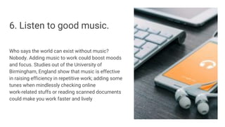 6. Listen to good music.
Who says the world can exist without music?
Nobody. Adding music to work could boost moods
and focus. Studies out of the University of
Birmingham, England show that music is effective
in raising efficiency in repetitive work; adding some
tunes when mindlessly checking online
work-related stuffs or reading scanned documents
could make you work faster and lively
 