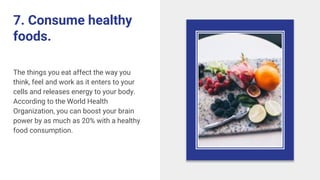 7. Consume healthy
foods.
The things you eat affect the way you
think, feel and work as it enters to your
cells and releases energy to your body.
According to the World Health
Organization, you can boost your brain
power by as much as 20% with a healthy
food consumption.
 