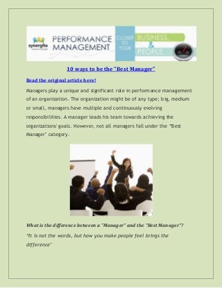 10 ways to be the "Best Manager"
Read the original article here!
Managers play a unique and significant role in performance management
of an organization. The organization might be of any type; big, medium
or small, managers have multiple and continuously evolving
responsibilities. A manager leads his team towards achieving the
organizations' goals. However, not all managers fall under the “Best
Manager" category.
What is the difference between a "Manager" and the “Best Manager”?
“It is not the words, but how you make people feel brings the
difference"
 