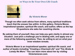10 Ways to Be Your Own Life Coach                                                                    By Victoria Moran Though we often seek advice from others, many spiritual traditions teach that the answer lies within. In this gallery, Victoria Moran, inspirational speaker, spiritual life coach, and author, offers us the top 10 questions she asks her coaching clients. By asking them of yourself, they can help you gain clarity in almost any situation. Just pick a challenge you're dealing with, and apply one or more of the following questions. Then, be willing to act on what your inner wisdom reveals. Victoria Moran is an inspirational speaker, spiritual life coach, and author of books including "Creating a Charmed Life" and "Fat, Broke & Lonely No More." You can learn more about her by visiting Victoriamoran.com. 