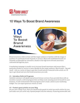10 Ways To Boost Brand Awareness
Brand awareness refers to how well the target audience is familiar with the image or
qualities of a particular brand of goods or services. Most well-established brands are
instantly recognizable by consumers, thanks to the high level of brand awareness
cultivated through the years.
A marketing campaign is usually run to increase brand awareness and ensure that a
particular product or service is more likeable by the target audience. Most brands – big and
small – rely on a series of steps to get their brand noticed. Featured in this article are 10
tips to get ahead and earn the brand awareness you seek.
#1 – Introduce Referral Programs
Satisfied customers will gladly spread word of your services if you provide them with an
incentive. Launch a referral program that can help create amazing word-of-mouth for your
business. A well-orchestrated referral program won’t create a dent in your marketing
budget. You can expect generous returns as well.
#2 – Feature guest articles on your blog
Do you own a blog? If yes, then you should invite guests to write top-notch articles for you.
Just make sure you invite only reputed people from the industry. Featuring memorable and
 