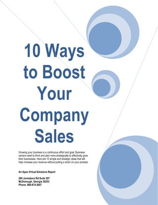 10 Ways
to Boost
Your
Company
Sales
Growing your business is a continuous effort and goal. Business
owners need to think and plan more strategically to effectively grow
their businesses. Here are 10 simple and strategic ideas that will
help increase your revenue without putting a strain on your pockets.
An Apex Virtual Solutions Report
289 Jonesboro Rd Suite 307
McDonough, Georgia 30253
Phone: 866-874-3647
 