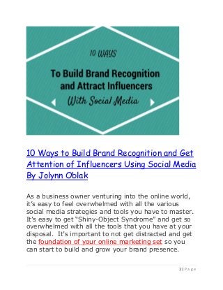 1 | P a g e
10 Ways to Build Brand Recognition and Get
Attention of Influencers Using Social Media
By Jolynn Oblak
As a business owner venturing into the online world,
it’s easy to feel overwhelmed with all the various
social media strategies and tools you have to master.
It’s easy to get “Shiny-Object Syndrome” and get so
overwhelmed with all the tools that you have at your
disposal. It’s important to not get distracted and get
the foundation of your online marketing set so you
can start to build and grow your brand presence.
 