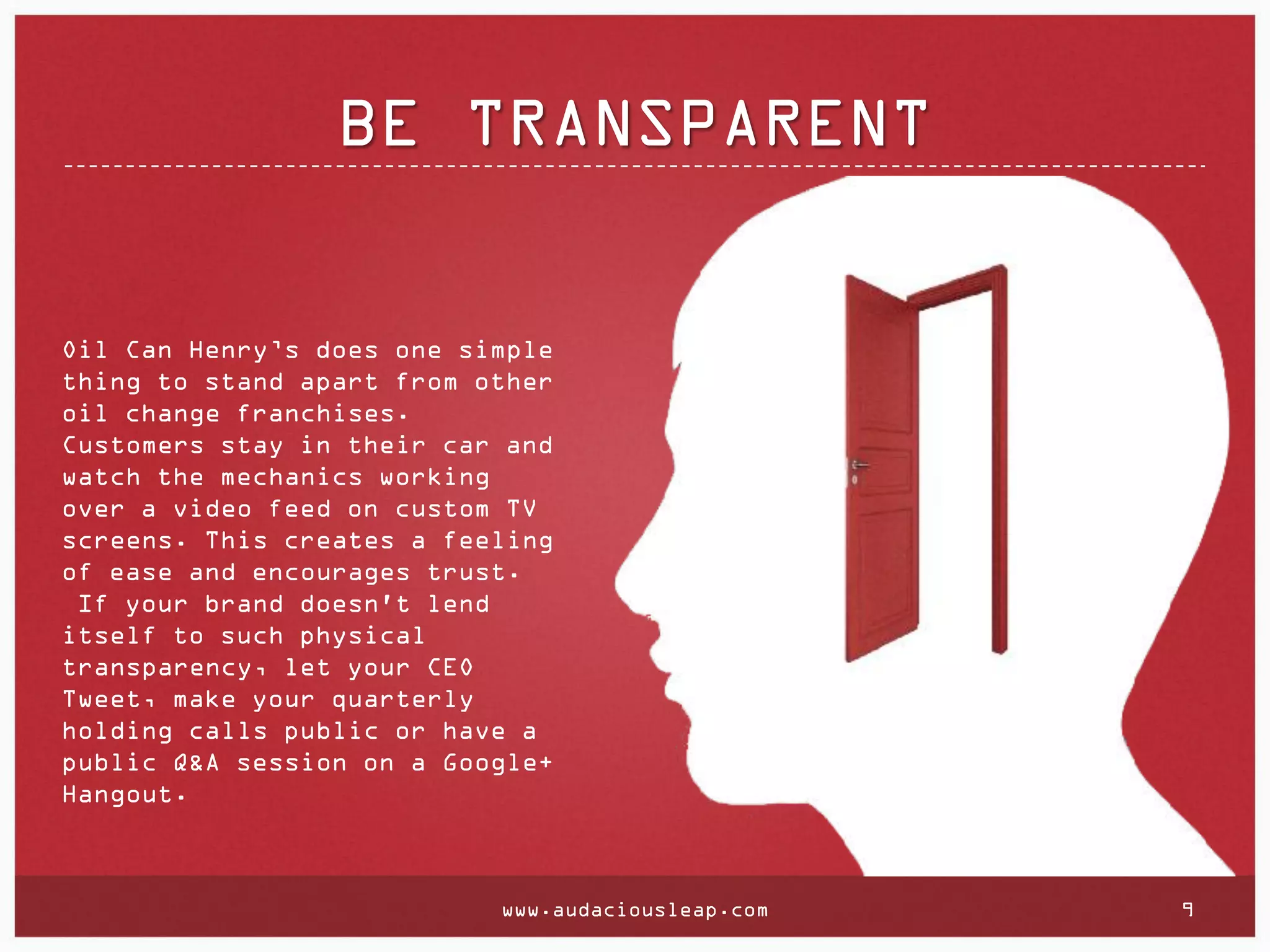 BE TRANSPARENT

Oil Can Henry’s does one simple
thing to stand apart from other
oil change franchises.
Customers stay in their car and
watch the mechanics working
over a video feed on custom TV
screens. This creates a feeling
of ease and encourages trust.
If your brand doesn't lend
itself to such physical
transparency, let your CEO
Tweet, make your quarterly
holding calls public or have a
public Q&A session on a Google+
Hangout.

www.audaciousleap.com

9

 