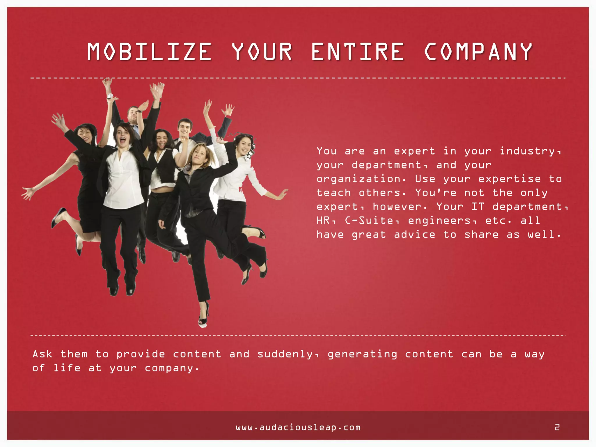MOBILIZE YOUR ENTIRE COMPANY

You are an expert in your industry,
your department, and your
organization. Use your expertise to
teach others. You're not the only
expert, however. Your IT department,
HR, C-Suite, engineers, etc. all
have great advice to share as well.

Ask them to provide content and suddenly, generating content can be a way
of life at your company.

www.audaciousleap.com

2

 
