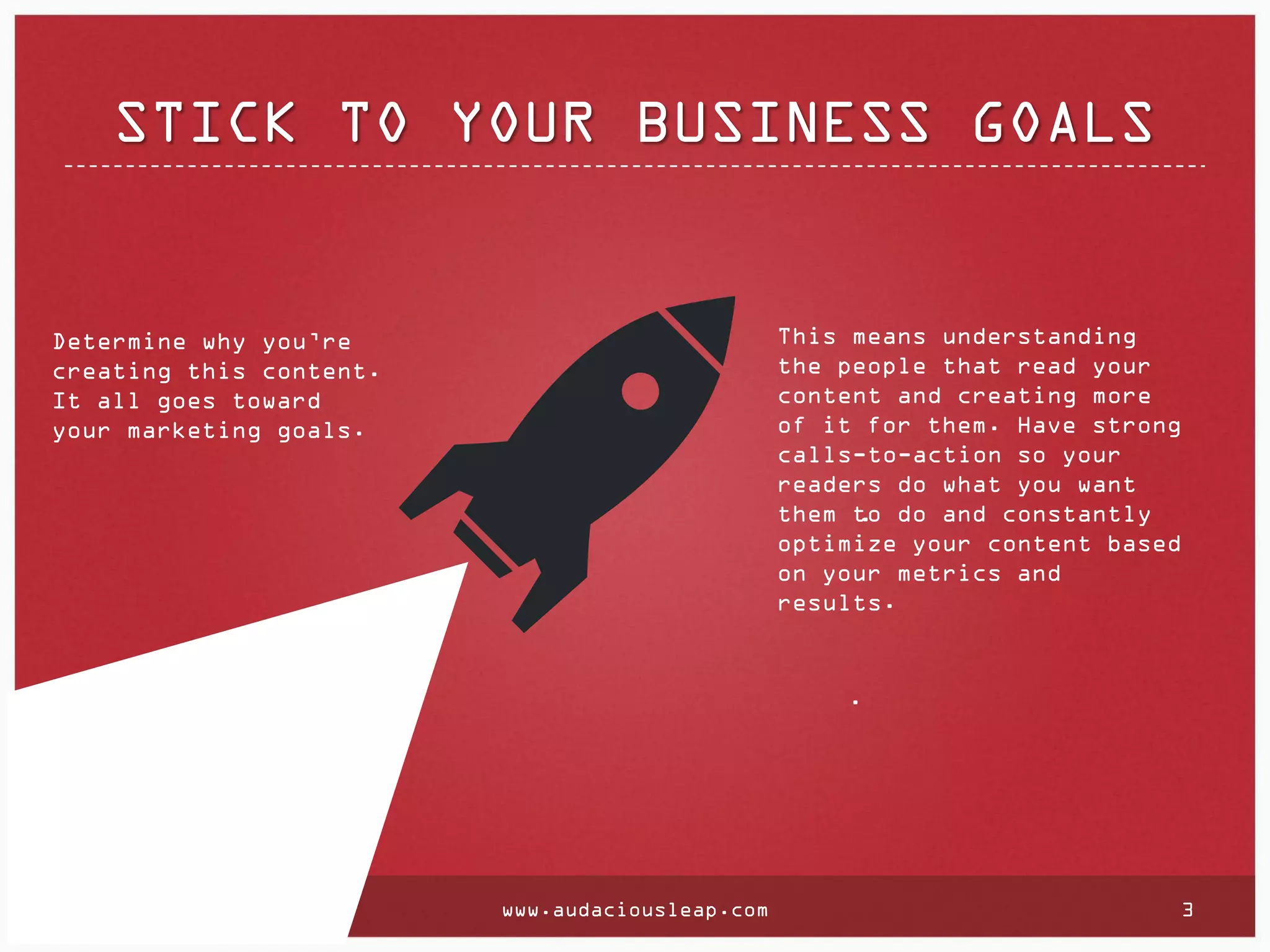 STICK TO YOUR BUSINESS GOALS

This means understanding
the people that read your
content and creating more
of it for them. Have strong
calls-to-action so your
readers do what you want
them to do and constantly
.
optimize your content based
on your metrics and
results.

Determine why you’re
creating this content.
It all goes toward
your marketing goals.

.

www.audaciousleap.com

3

 