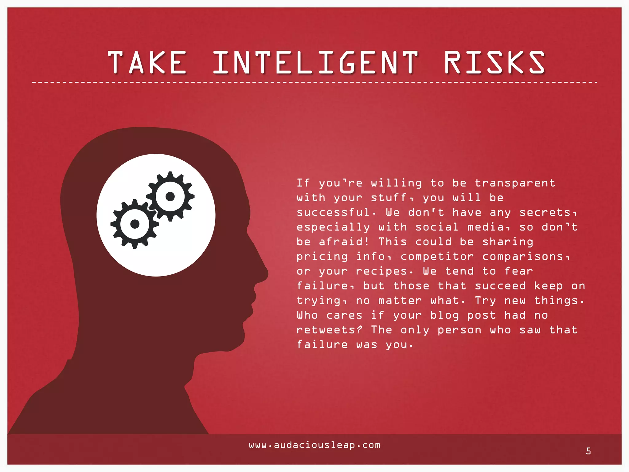 TAKE INTELIGENT RISKS

If you’re willing to be transparent
with your stuff, you will be
successful. We don't have any secrets,
especially with social media, so don’t
be afraid! This could be sharing
pricing info, competitor comparisons,
or your recipes. We tend to fear
failure, but those that succeed keep on
trying, no matter what. Try new things.
Who cares if your blog post had no
retweets? The only person who saw that
failure was you.

www.audaciousleap.com

5

 