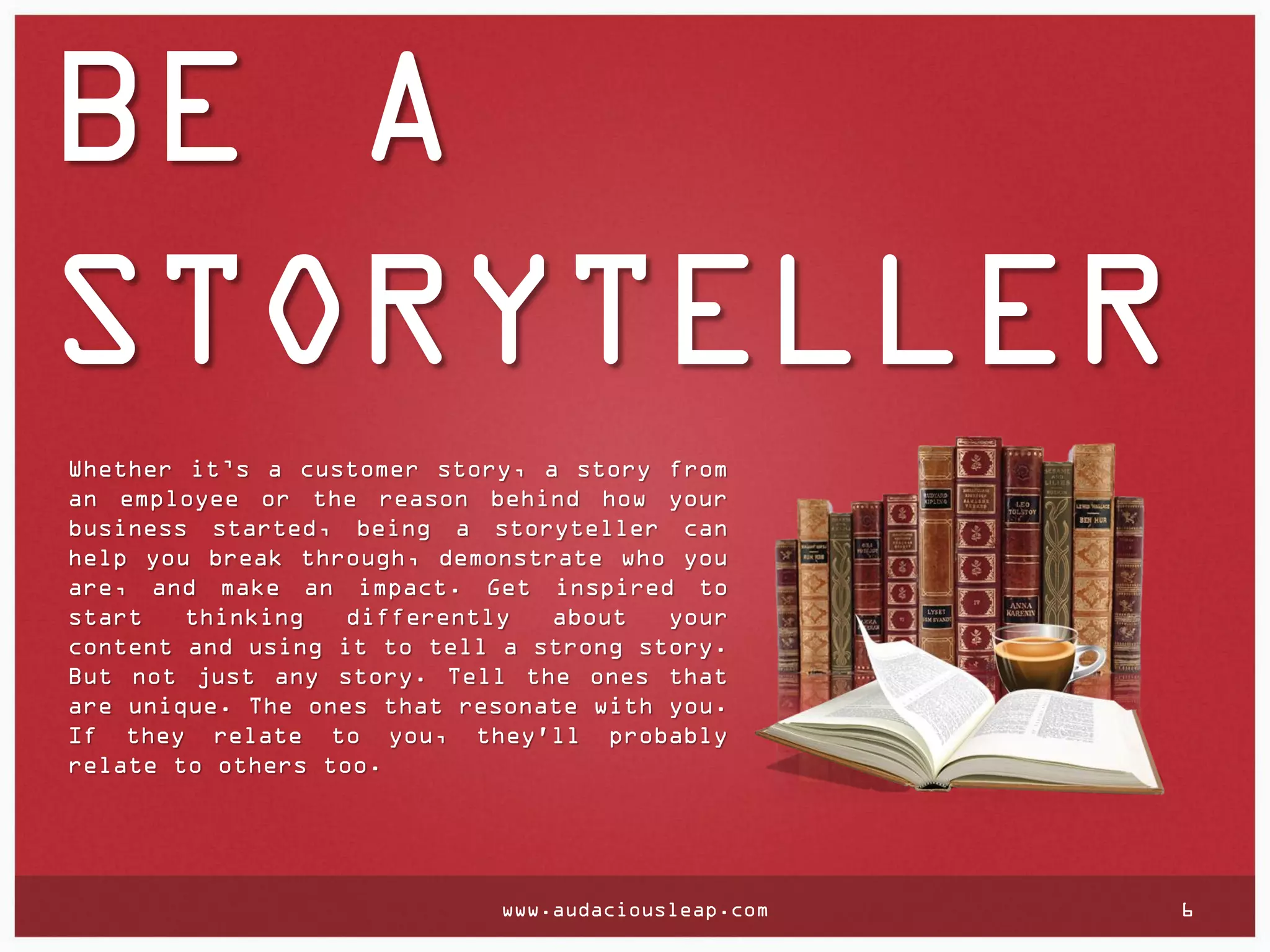 BE A
STORYTELLER
Whether it’s a customer story, a story from
an employee or the reason behind how your
business started, being a storyteller can
help you break through, demonstrate who you
are, and make an impact. Get inspired to
start
thinking
differently
about
your
content and using it to tell a strong story.
But not just any story. Tell the ones that
are unique. The ones that resonate with you.
If they relate to you, they'll probably
relate to others too.

www.audaciousleap.com

6

 
