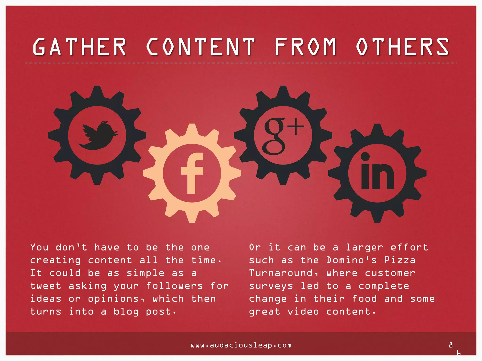 GATHER CONTENT FROM OTHERS

You don’t have to be the one
creating content all the time.
It could be as simple as a
tweet asking your followers for
ideas or opinions, which then
turns into a blog post.

Or it can be a larger effort
such as the Domino's Pizza
Turnaround, where customer
surveys led to a complete
change in their food and some
great video content.

www.audaciousleap.com

8

6

 