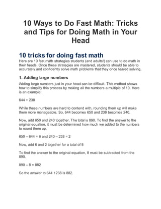 10 Ways to Do Fast Math: Tricks
and Tips for Doing Math in Your
Head
10 tricks for doing fast math
Here are 10 fast math strategies students (and adults!) can use to do math in
their heads. Once these strategies are mastered, students should be able to
accurately and confidently solve math problems that they once feared solving.
1. Adding large numbers
Adding large numbers just in your head can be difficult. This method shows
how to simplify this process by making all the numbers a multiple of 10. Here
is an example:
644 + 238
While these numbers are hard to contend with, rounding them up will make
them more manageable. So, 644 becomes 650 and 238 becomes 240.
Now, add 650 and 240 together. The total is 890. To find the answer to the
original equation, it must be determined how much we added to the numbers
to round them up.
650 – 644 = 6 and 240 – 238 = 2
Now, add 6 and 2 together for a total of 8
To find the answer to the original equation, 8 must be subtracted from the
890.
890 – 8 = 882
So the answer to 644 +238 is 882.
 