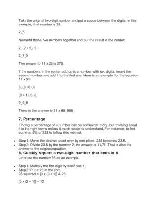 Take the original two-digit number and put a space between the digits. In this
example, that number is 25.
2_5
Now add those two numbers together and put the result in the center:
2_(2 + 5)_5
2_7_5
The answer to 11 x 25 is 275.
If the numbers in the center add up to a number with two digits, insert the
second number and add 1 to the first one. Here is an example for the equation
11 x 88
8_(8 +8)_8
(8 + 1)_6_8
9_6_8
There is the answer to 11 x 88: 968
7. Percentage
Finding a percentage of a number can be somewhat tricky, but thinking about
it in the right terms makes it much easier to understand. For instance, to find
out what 5% of 235 is, follow this method:
 Step 1: Move the decimal point over by one place, 235 becomes 23.5.
 Step 2: Divide 23.5 by the number 2, the answer is 11.75. That is also the
answer to the original equation.
8. Quickly square a two-digit number that ends in 5
Let’s use the number 35 as an example.
 Step 1: Multiply the first digit by itself plus 1.
 Step 2: Put a 25 at the end.
35 squared = [3 x (3 + 1)] & 25
[3 x (3 + 1)] = 12
 