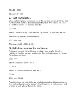 12 & 25 = 1225
35 squared = 1225
9. Tough multiplication
When multiplying large numbers, if one of the numbers is even, divide the first
number in half, and then double the second number. This method will solve
the problem quickly. For instance, consider
20 x 120
Step 1: Divide the 20 by 2, which equals 10. Double 120, which equals 240.
Then multiply your two answers together.
10 x 240 = 2400
The answer to 20 x 120 is 2,400.
10. Multiplying numbers that end in zero
Multiplying numbers that end in zero is actually quite simple. It involves
multiplying the other numbers together and then adding the zeros at the end.
For instance, consider:
200 x 400
Step 1: Multiply the 2 times the 4
2 x 4 = 8
Step 2: Put all four of the zeros after the 8
80,000
200 x 400= 80,000
Practicing these fast math tricks can help both students and teachers improve
their math skills and become secure in their knowledge of mathematics—and
unafraid to work with numbers in the future.
 