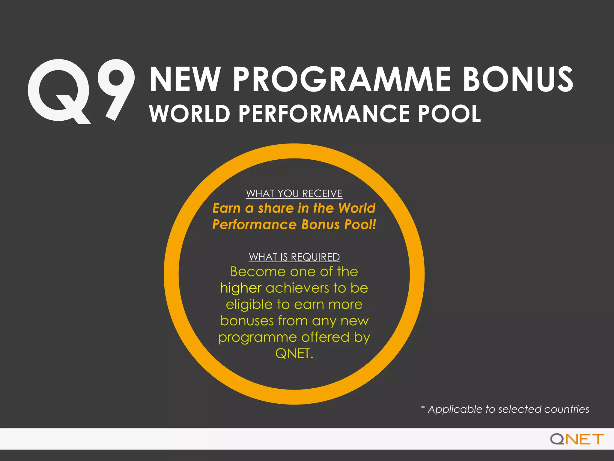 Q9NEW PROGRAMME BONUS
WORLD PERFORMANCE POOL
WHAT YOU RECEIVE
Earn a share in the World
Performance Bonus Pool!
WHAT IS REQUIRED
Become one of the
higher achievers to be
eligible to earn more
bonuses from any new
programme offered by
QNET.
* Applicable to selected countries
 