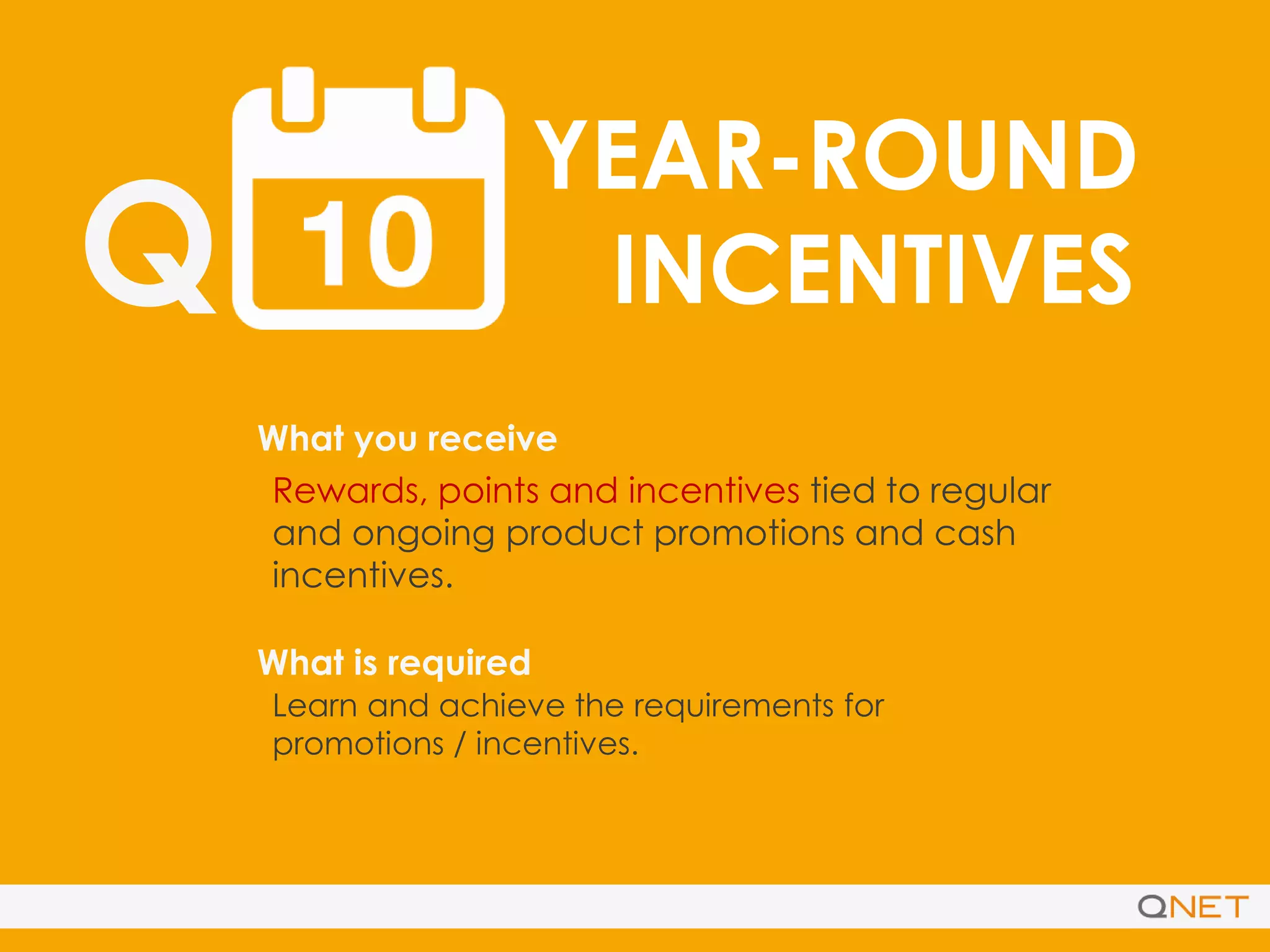 Q
YEAR-ROUND
INCENTIVES
What you receive
What is required
Rewards, points and incentives tied to regular
and ongoing product promotions and cash
incentives.
Learn and achieve the requirements for
promotions / incentives.
 