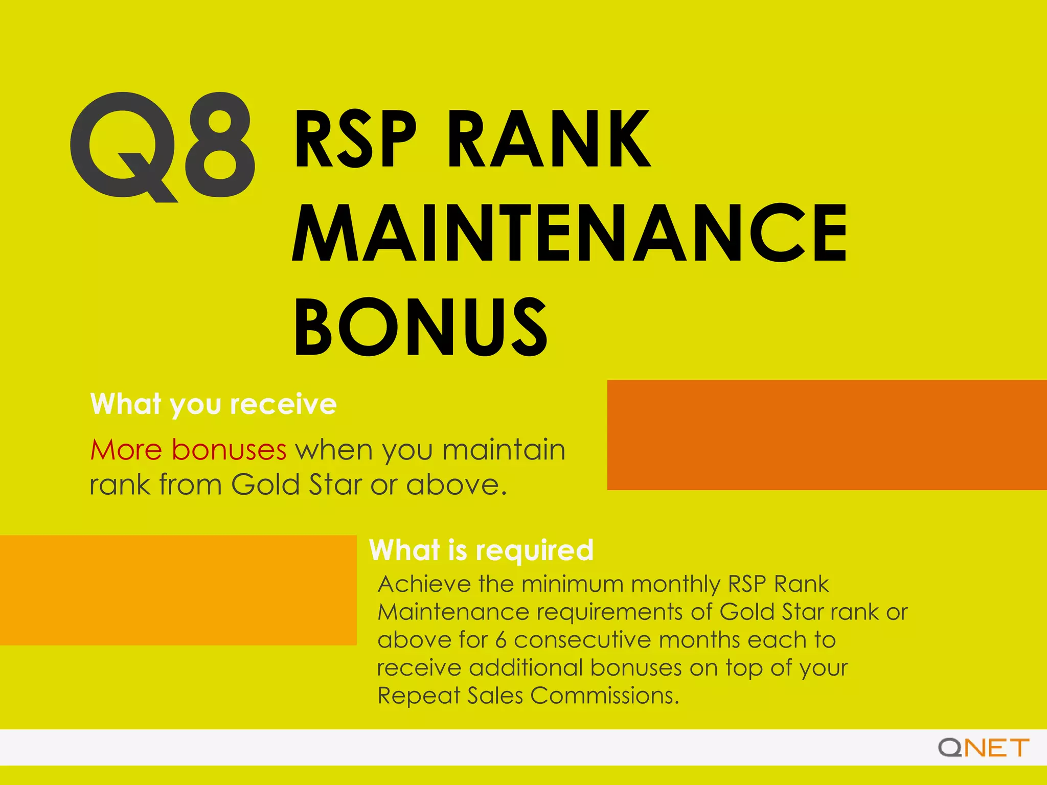 Q8 RSP RANK
MAINTENANCE
BONUS
What you receive
What is required
More bonuses when you maintain
rank from Gold Star or above.
Achieve the minimum monthly RSP Rank
Maintenance requirements of Gold Star rank or
above for 6 consecutive months each to
receive additional bonuses on top of your
Repeat Sales Commissions.
 