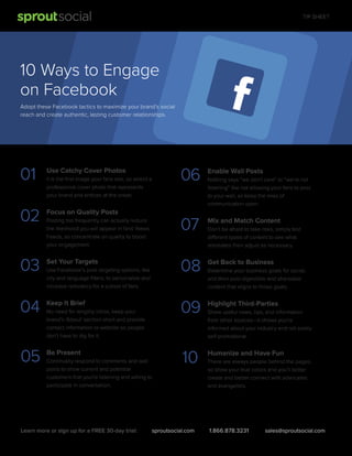 TIP SHEET

10 Ways to Engage
on Facebook
Adopt these Facebook tactics to maximize your brand's social
reach and create authentic, lasting customer relationships.

01

Use Catchy Cover Photos

02

Focus on Quality Posts

06

Enable Wall Posts

Posting too frequently can actually reduce
the likelihood you will appear in fans’ News
Feeds, so concentrate on quality to boost
your engagement.

07

Mix and Match Content

03

Set Your Targets

08

Get Back to Business

04

Keep It Brief

09

Highlight Third-Parties

05

Be Present

10

Humanize and Have Fun

It is the ﬁrst image your fans see, so select a
professional cover photo that represents
your brand and entices at the onset.

Use Facebook’s post targeting options, like
city and language ﬁlters, to personalize and
increase relevancy for a subset of fans.

No need for lengthy intros, keep your
brand’s ‘About’ section short and provide
contact information or website so people
don’t have to dig for it.

Continually respond to comments and wall
posts to show current and potential
customers that you’re listening and willing to
participate in conversation.

Learn more or sign up for a FREE 30-day trial:

sproutsocial.com

Nothing says “we don’t care” or “we’re not
listening” like not allowing your fans to post
to your wall, so keep the lines of
communication open.

Don’t be afraid to take risks, simply test
different types of content to see what
resonates then adjust as necessary.

Determine your business goals for social,
and then post digestible and shareable
content that aligns to those goals.

Share useful news, tips, and information
from other sources—it shows you’re
informed about your industry and not solely
self-promotional.

There are always people behind the pages,
so show your true colors and you’ll better
create and better connect with advocates
and evangelists.

1.866.878.3231

sales@sproutsocial.com

 