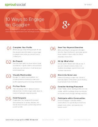 TIP SHEET

10 Ways to Engage
on Google+
Gear up your brand's Google+ page with these noteworty features
and tactics that generate more meaningful social connections.

01

06

02
03

Visually Merchandize

04

Fix Your Fonts

05

Hold Hangouts

Use the share button to share others’ posts
and articles, +1 great content, and comment
where you can add value—it will boost your
brand awareness.

Google+ is a highly visual platform, so
include photos and videos to make your
proﬁle appealing and encourage interaction.

Take advantage of G+’s ability to bold or
italicized text, it makes longer posts easier to
read and highlights important points.

If applicable, use Hangouts for product
demonstrations or industry debates, the
face-to-face time puts a personality behind
your G+ proﬁle.

Learn more or sign up for a FREE 30-day trial:

Give Links Some Love

09

Consider Hashtag Placement

10

Be Present

Hit Up What’s Hot

08

Before you go crazy circling people, ﬁll out
the proper brand information on your page
so people know what you do and how to
contact you.

Save Your Keyword Searches

07

Complete Your Proﬁle

Participate within Communities

sproutsocial.com

After searching for a keyword in Google+,
click the ‘Save this Search’ and easily access
these results in future under the ‘More’
dropdown menu item.

Check out the ‘What’s Hot’ feature and, if
you see relevant content, chime in to
illustrate knowledge, expand reach, and
increase awareness.

Instead of posting a simple link, include a
brief description of the article you’re sharing
to get people more interested.

Unlike Twitter, where hashtags often sit in the
middle, add G+ hashtags at the end of posts
to increase reach through hashtag searches.

Find and engage in industry-related
communities, it is a great way to meet new
people, learn, share, and expand your
brand’s reach.

1.866.878.3231

sales@sproutsocial.com

 