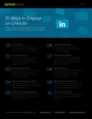 TIP SHEET

10 Ways to Engage
on LinkedIn
Check out these often under-utilized but extremely inﬂuential
features to better your brand's LinkedIn proﬁle and presence.

01

06

02

Link to Inﬂuencers

03

Complete Your Proﬁle

04

Check out 'Manager's Choice'

05

Utilize Home Page Advantage

Experts in a variety of ﬁelds are featured
on LinkedIn Today Inﬂuencer posts, so
share appropriately to cultivate new and
interesting conversations.

Take advantage of your full proﬁle to show
off what you've done, but keep it
professional and don't go overboard on
content to just ﬁll up space.

Highlighted at the top right of each group for
content, these are often popular subjects and
areas of heated discussion.

Share updates from your brand’s home page
so that they appear in the newsfeeds of all
your network connections.

Learn more or sign up for a FREE 30-day trial:

Recruit Early & Often

08

Select and contribute to brand owned and
third-party content, just be sure to like posts
that you think are valuable and relevant.

Don’t Bury the Lead

07

Join Groups

Note Your News

09

Recognize it as a Resource

10

Educate and Entertain

sproutsocial.com

Optimize your headline with industry
terminology so your brand stays relevant
and more searchable.

If you manage your company's page, post
job openings and encourage employees to
share openings so job seekers are easily
able to ﬁnd the position.

Post company updates including high proﬁle
hirings, funding and community service
activities to keep your brand followers
updated and interested.

Avoid content that is too self-serving to keep
your company page as a viable resource for
employees and interested connections.

Use sharing tools like SlideShare to publicize
your business or release research, data and
infographics.

1.866.878.3231

sales@sproutsocial.com

 