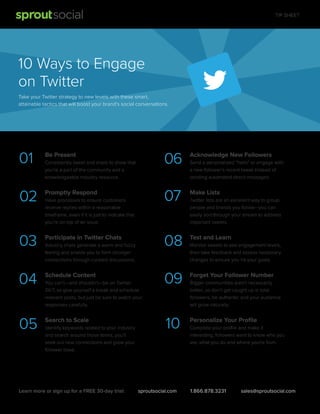 TIP SHEET

10 Ways to Engage
on Twitter
Take your Twitter strategy to new levels with these smart,
attainable tactics that will boost your brand's social conversations.

01

Be Present

02

Promptly Respond

03

Participate in Twitter Chats

04

Schedule Content

05

Search to Scale

06
07

Industry chats generate a warm and fuzzy
feeling and enable you to form stronger
connections through curated discussions.

You can't—and shouldn’t—be on Twitter
24/7, so give yourself a break and schedule
relevant posts, but just be sure to watch your
responses carefully.

Identify keywords related to your industry
and search around those terms, you’ll
seek out new connections and grow your
follower base.

Learn more or sign up for a FREE 30-day trial:

Test and Learn

09

Forget Your Follower Number

10

Have processes to ensure customers
receive replies within a reasonable
timeframe, even if it is just to indicate that
you’re on top of an issue.

Make Lists

08

Consistently tweet and share to show that
you're a part of the community and a
knowledgeable industry resource.

Acknowledge New Followers

Personalize Your Proﬁle

sproutsocial.com

Send a personalized "hello" or engage with
a new follower’s recent tweet instead of
sending automated direct messages.

Twitter lists are an excellent way to group
people and brands you follow—you can
easily sort through your stream to address
important tweets.

Monitor tweets to see engagement levels,
then take feedback and assess necessary
changes to ensure you hit your goals.

Bigger communities aren’t necessarily
better, so don't get caught up in total
followers, be authentic and your audience
will grow naturally.

Complete your proﬁle and make it
interesting, followers want to know who you
are, what you do and where you're from.

1.866.878.3231

sales@sproutsocial.com

 