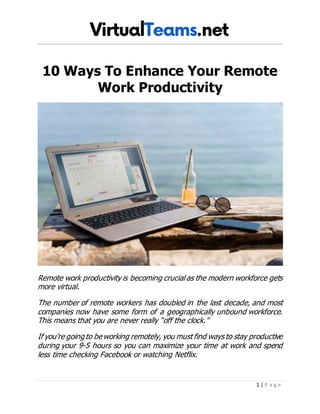 1 | P a g e
10 Ways To Enhance Your Remote
Work Productivity
Remote work productivity is becoming crucial as the modern workforce gets
more virtual.
The number of remote workers has doubled in the last decade, and most
companies now have some form of a geographically unbound workforce.
This means that you are never really “off the clock.”
If you’re going to beworking remotely, you must find ways to stay productive
during your 9-5 hours so you can maximize your time at work and spend
less time checking Facebook or watching Netflix.
 