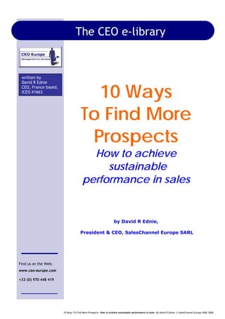 10 Ways To Find More Prospects –How to achieve sustainable performance in sales. By David R Ednie; © SalesChannel Europe SARL 2006
10 Ways
To Find More
Prospects
How to achieve
sustainable
performance in sales
by David R Ednie,
President & CEO, SalesChannel Europe SARL
written by
David R Ednie
CEO, France based,
iCEO #1663
Find us on the Web:
www.ceo-europe.com
+33 (0) 970 448 419
The CEO e-library
 