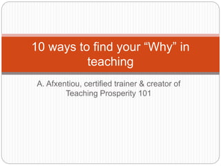 A. Afxentiou, certified trainer & creator of
Teaching Prosperity 101
10 ways to find your “Why” in
teaching
 