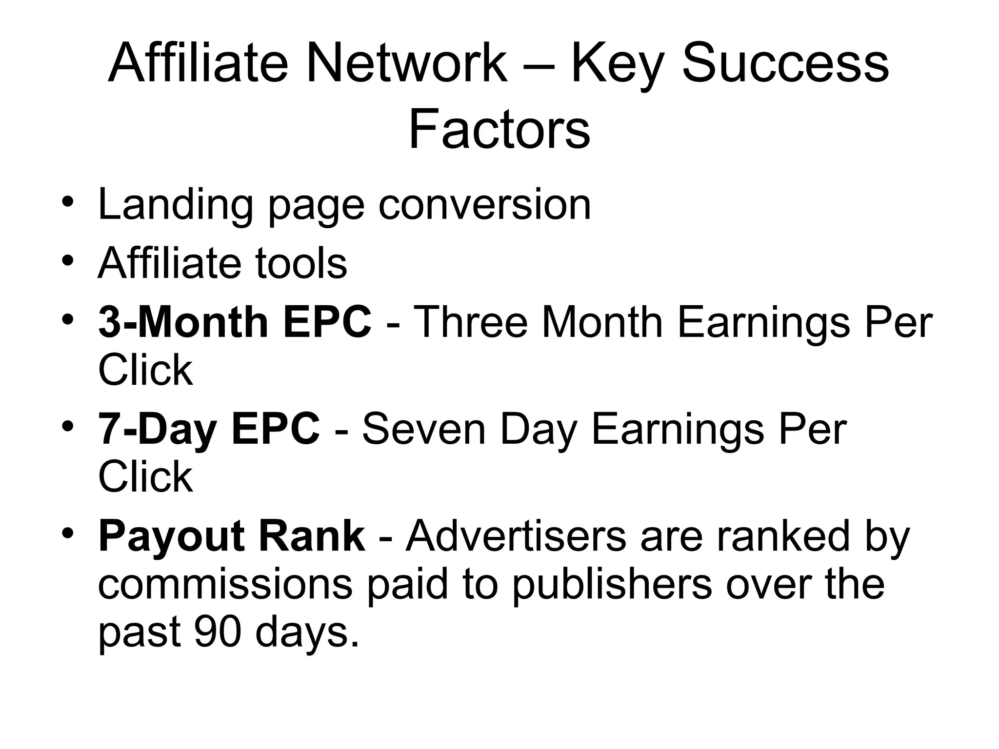 Affiliate Network – Key Success
               Factors
• Landing page conversion
• Affiliate tools
• 3-Month EPC - Three Month Earnings Per
  Click
• 7-Day EPC - Seven Day Earnings Per
  Click
• Payout Rank - Advertisers are ranked by
  commissions paid to publishers over the
  past 90 days.
 