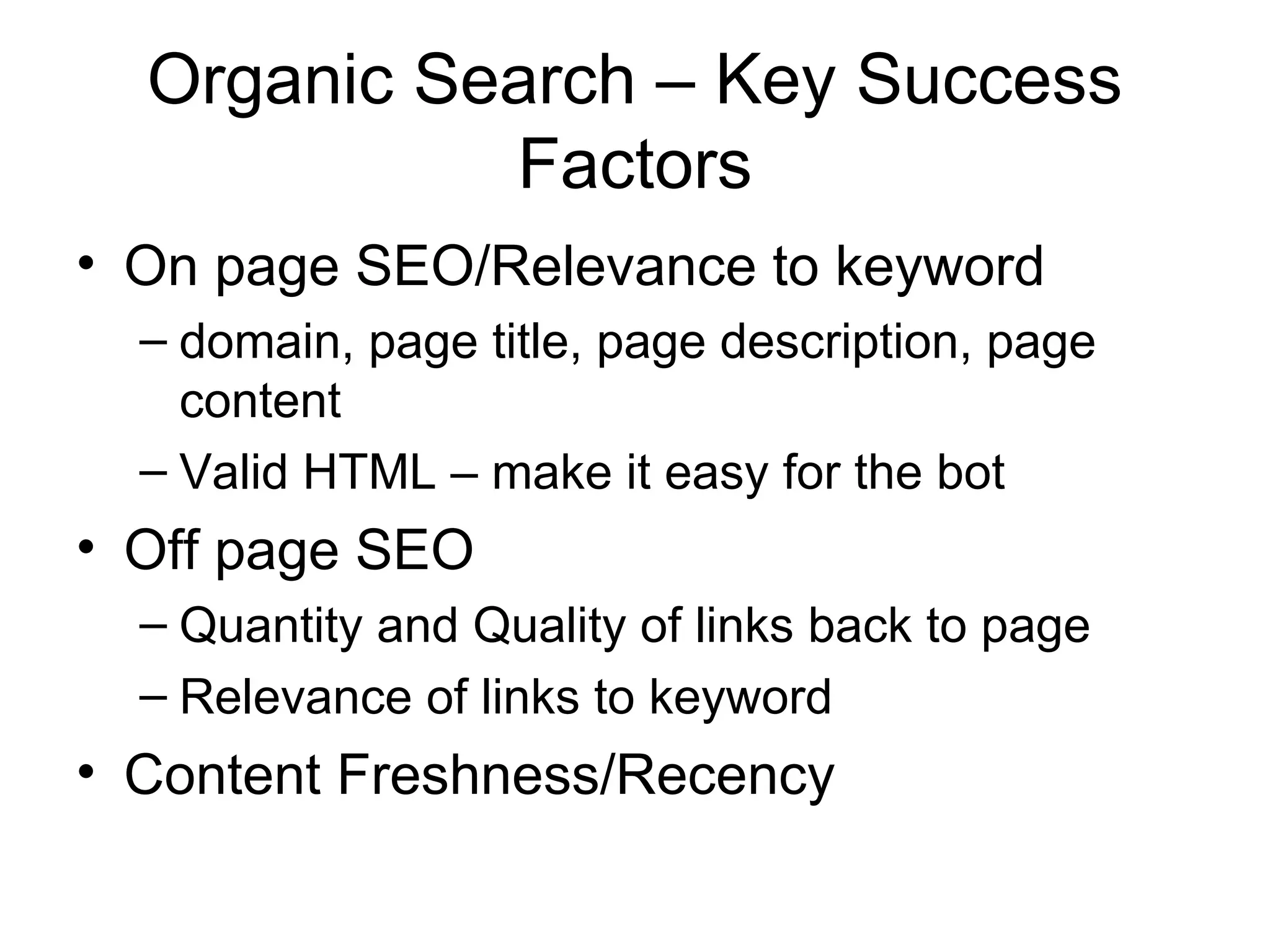 Organic Search – Key Success
            Factors
• On page SEO/Relevance to keyword
  – domain, page title, page description, page
    content
  – Valid HTML – make it easy for the bot
• Off page SEO
  – Quantity and Quality of links back to page
  – Relevance of links to keyword
• Content Freshness/Recency
 