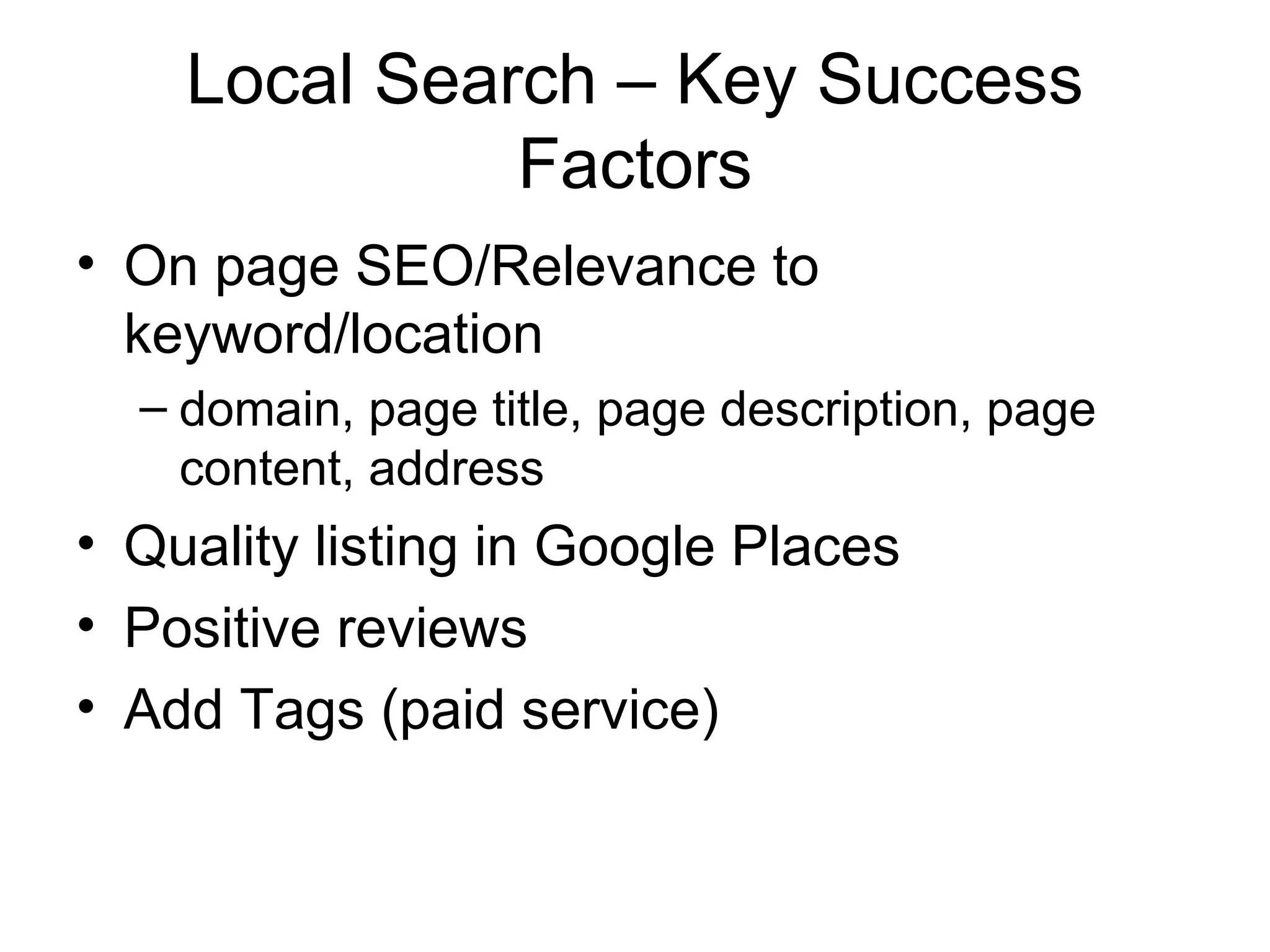 Local Search – Key Success
              Factors
• On page SEO/Relevance to
  keyword/location
  – domain, page title, page description, page
    content, address
• Quality listing in Google Places
• Positive reviews
• Add Tags (paid service)
 
