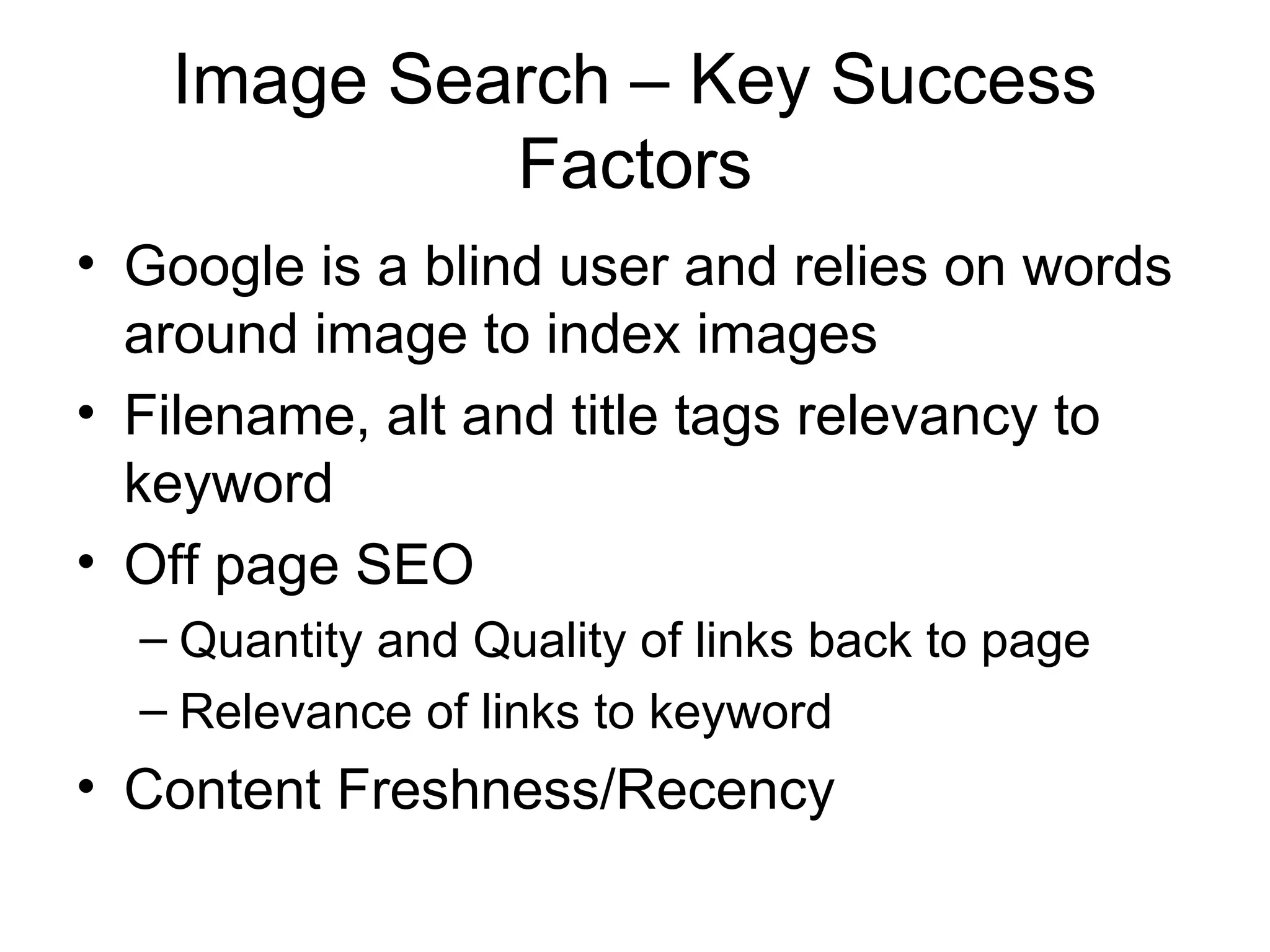 Image Search – Key Success
            Factors
• Google is a blind user and relies on words
  around image to index images
• Filename, alt and title tags relevancy to
  keyword
• Off page SEO
  – Quantity and Quality of links back to page
  – Relevance of links to keyword
• Content Freshness/Recency
 