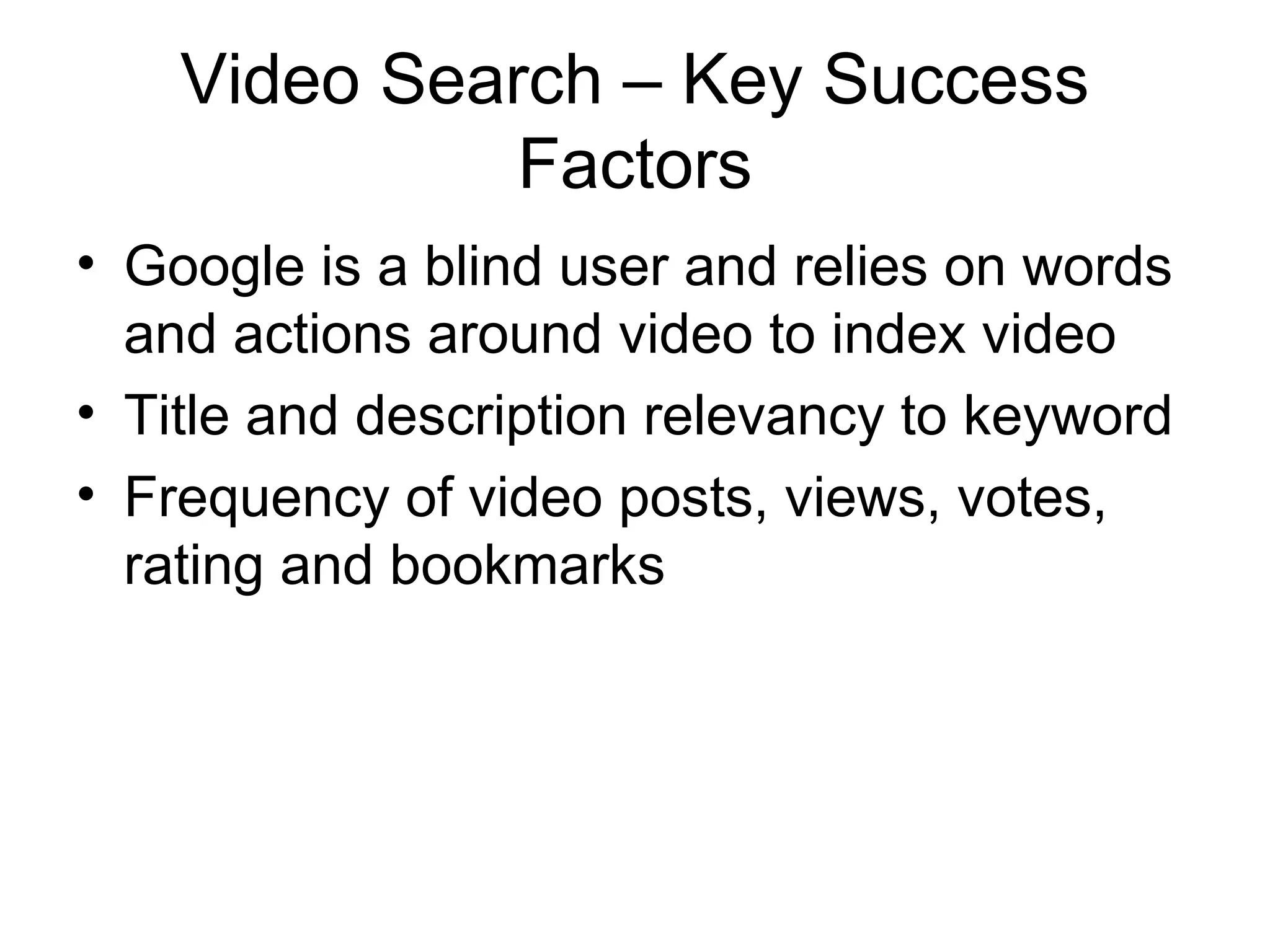 Video Search – Key Success
              Factors
• Google is a blind user and relies on words
  and actions around video to index video
• Title and description relevancy to keyword
• Frequency of video posts, views, votes,
  rating and bookmarks
 