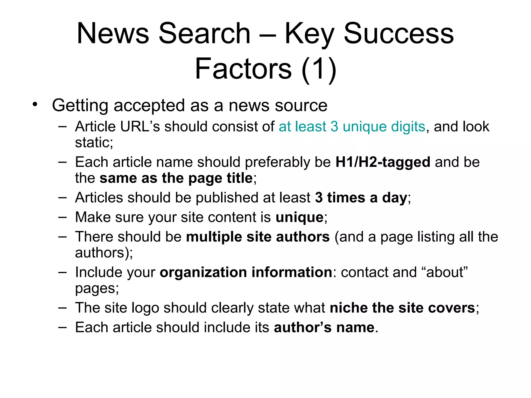 News Search – Key Success
            Factors (1)
• Getting accepted as a news source
   – Article URL’s should consist of at least 3 unique digits, and look
     static;
   – Each article name should preferably be H1/H2-tagged and be
     the same as the page title;
   – Articles should be published at least 3 times a day;
   – Make sure your site content is unique;
   – There should be multiple site authors (and a page listing all the
     authors);
   – Include your organization information: contact and “about”
     pages;
   – The site logo should clearly state what niche the site covers;
   – Each article should include its author’s name.
 