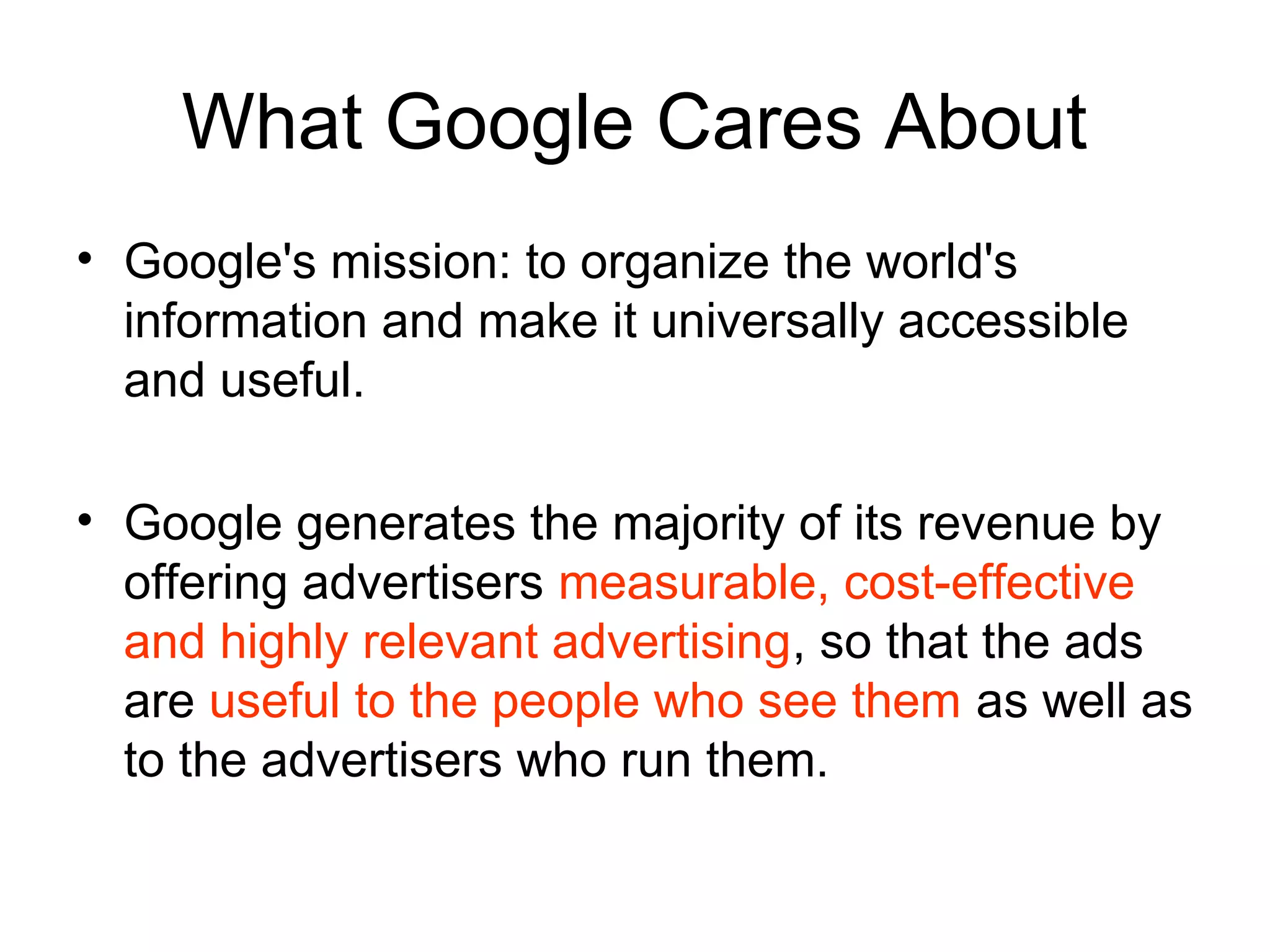 What Google Cares About
• Google's mission: to organize the world's
  information and make it universally accessible
  and useful.

• Google generates the majority of its revenue by
  offering advertisers measurable, cost-effective
  and highly relevant advertising, so that the ads
  are useful to the people who see them as well as
  to the advertisers who run them.
 