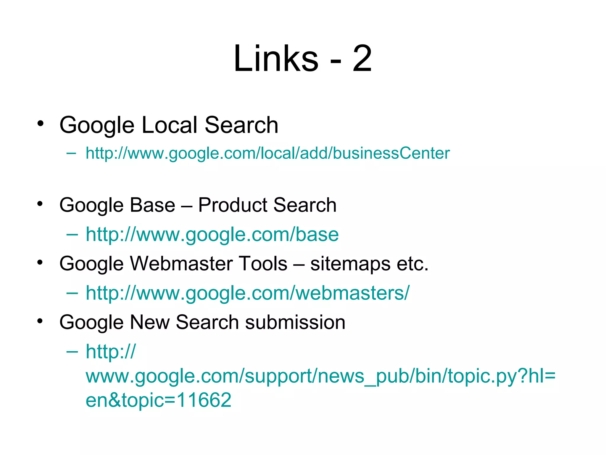 Links - 2
• Google Local Search
   – http://www.google.com/local/add/businessCenter


• Google Base – Product Search
  – http://www.google.com/base
• Google Webmaster Tools – sitemaps etc.
  – http://www.google.com/webmasters/
• Google New Search submission
  – http://
    www.google.com/support/news_pub/bin/topic.py?hl=
    en&topic=11662
 