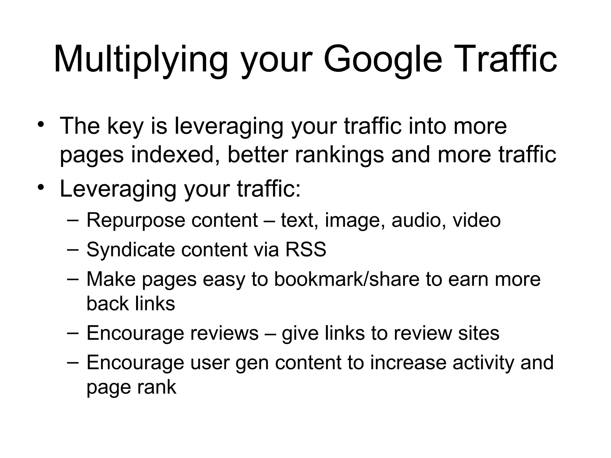 Multiplying your Google Traffic
• The key is leveraging your traffic into more
  pages indexed, better rankings and more traffic
• Leveraging your traffic:
  – Repurpose content – text, image, audio, video
  – Syndicate content via RSS
  – Make pages easy to bookmark/share to earn more
    back links
  – Encourage reviews – give links to review sites
  – Encourage user gen content to increase activity and
    page rank
 