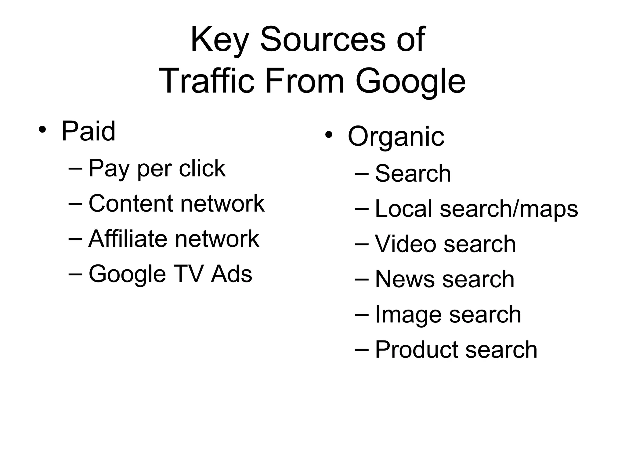 Key Sources of
          Traffic From Google
• Paid                  • Organic
  – Pay per click         – Search
  – Content network       – Local search/maps
  – Affiliate network     – Video search
  – Google TV Ads         – News search
                          – Image search
                          – Product search
 